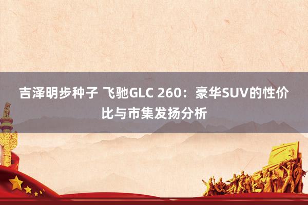 吉泽明步种子 飞驰GLC 260：豪华SUV的性价比与市集发扬分析