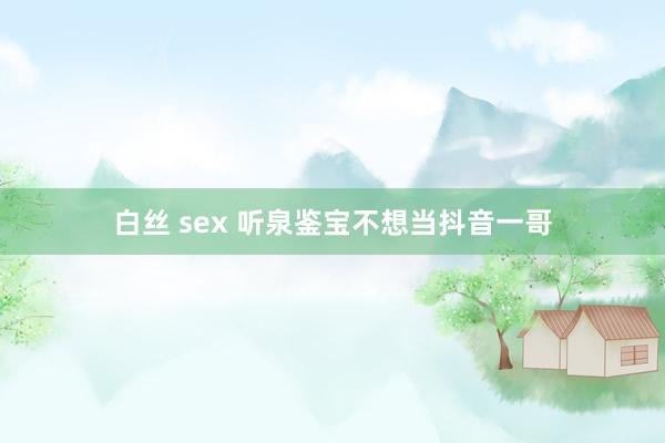 白丝 sex 听泉鉴宝不想当抖音一哥