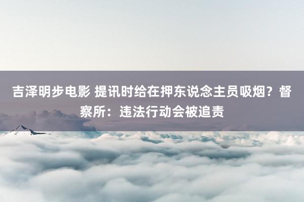 吉泽明步电影 提讯时给在押东说念主员吸烟？督察所：违法行动会被追责