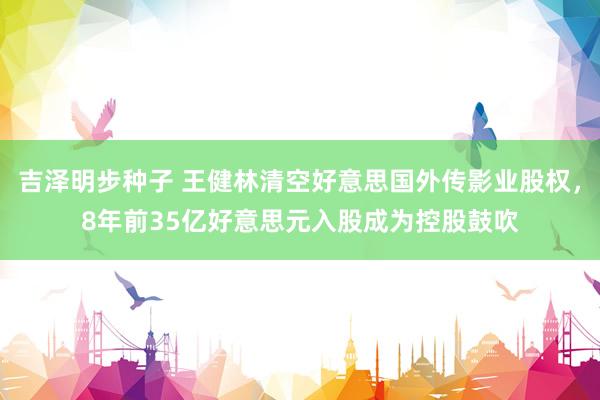 吉泽明步种子 王健林清空好意思国外传影业股权，8年前35亿好意思元入股成为控股鼓吹