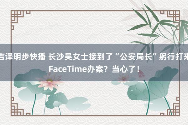 吉泽明步快播 长沙吴女士接到了“公安局长”躬行打来FaceTime办案？当心了！