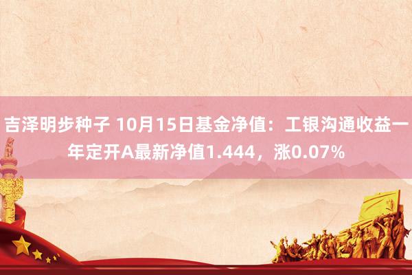 吉泽明步种子 10月15日基金净值：工银沟通收益一年定开A最新净值1.444，涨0.07%