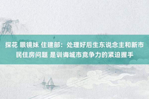 探花 眼镜妹 住建部：处理好后生东说念主和新市民住房问题 是训诲城市竞争力的紧迫握手