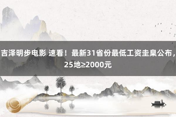 吉泽明步电影 速看！最新31省份最低工资圭臬公布，25地≥2000元