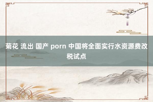 菊花 流出 国产 porn 中国将全面实行水资源费改税试点