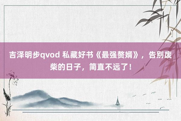 吉泽明步qvod 私藏好书《最强赘婿》，告别废柴的日子，简直不远了！