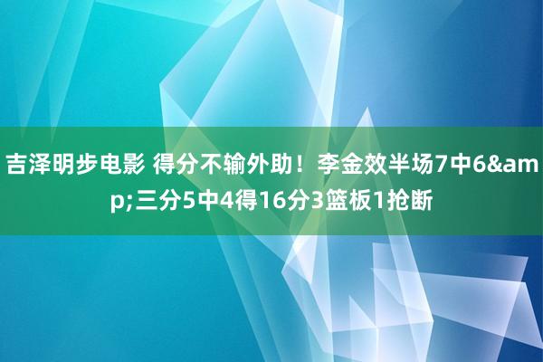 吉泽明步电影 得分不输外助！李金效半场7中6&三分5中4得16分3篮板1抢断