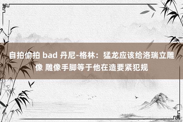 自拍偷拍 bad 丹尼-格林：猛龙应该给洛瑞立雕像 雕像手脚等于他在造要紧犯规