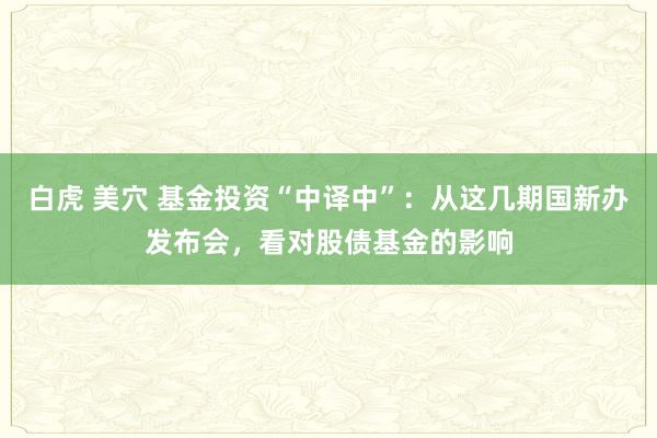 白虎 美穴 基金投资“中译中”：从这几期国新办发布会，看对股债基金的影响