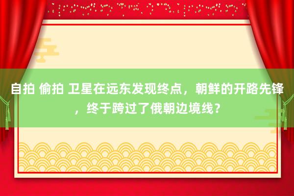 自拍 偷拍 卫星在远东发现终点，朝鲜的开路先锋，终于跨过了俄朝边境线？