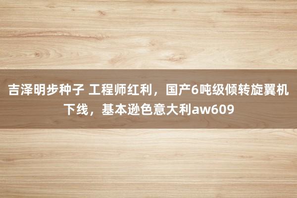 吉泽明步种子 工程师红利，国产6吨级倾转旋翼机下线，基本逊色意大利aw609