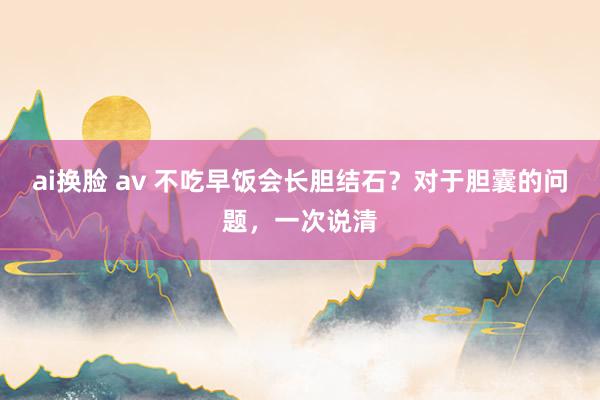 ai换脸 av 不吃早饭会长胆结石？对于胆囊的问题，一次说清