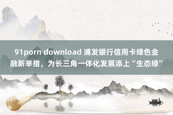 91porn download 浦发银行信用卡绿色金融新举措，为长三角一体化发展添上“生态绿”