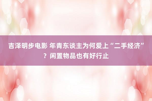 吉泽明步电影 年青东谈主为何爱上“二手经济”？闲置物品也有好行止