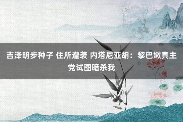 吉泽明步种子 住所遭袭 内塔尼亚胡：黎巴嫩真主党试图暗杀我