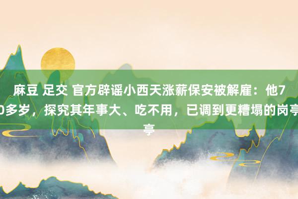 麻豆 足交 官方辟谣小西天涨薪保安被解雇：他70多岁，探究其年事大、吃不用，已调到更糟塌的岗亭