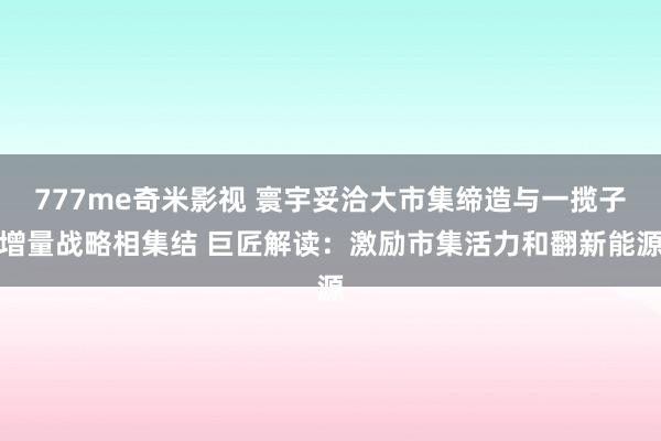 777me奇米影视 寰宇妥洽大市集缔造与一揽子增量战略相集结 巨匠解读：激励市集活力和翻新能源