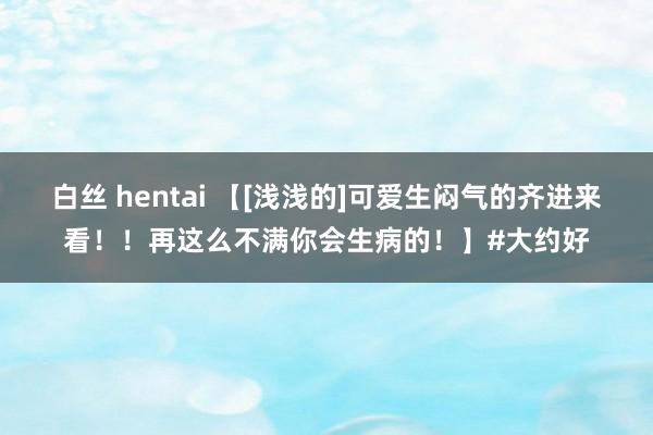 白丝 hentai 【[浅浅的]可爱生闷气的齐进来看！！再这么不满你会生病的！】#大约好