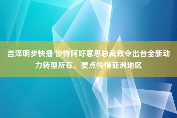 吉泽明步快播 沙特阿好意思总裁敕令出台全新动力转型所在，要点怜惜亚洲地区