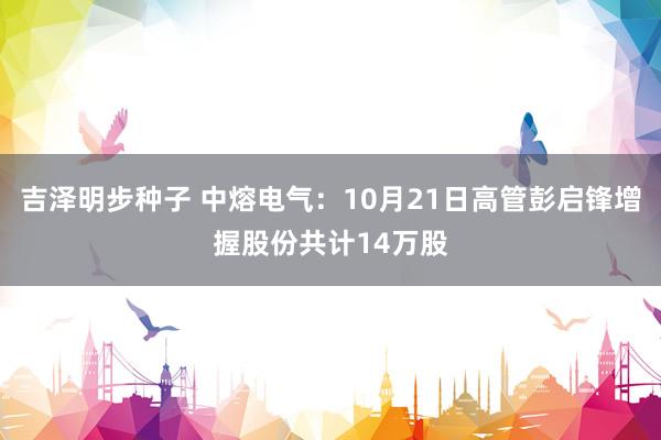 吉泽明步种子 中熔电气：10月21日高管彭启锋增握股份共计14万股