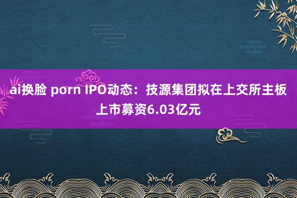 ai换脸 porn IPO动态：技源集团拟在上交所主板上市募资6.03亿元