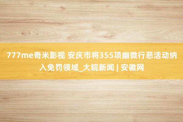 777me奇米影视 安庆市将355项幽微行恶活动纳入免罚领域_大皖新闻 | 安徽网