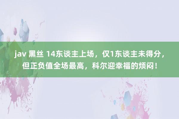 jav 黑丝 14东谈主上场，仅1东谈主未得分，但正负值全场最高，科尔迎幸福的烦闷！