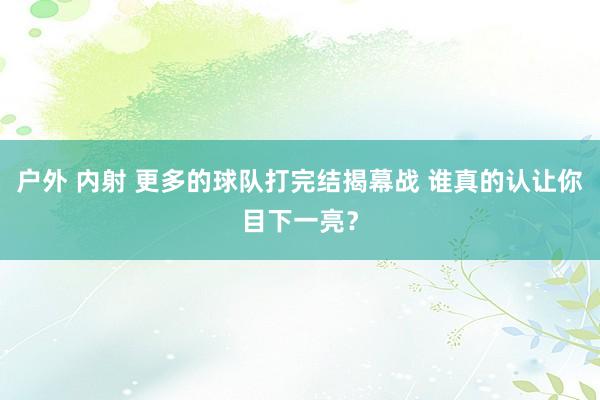 户外 内射 更多的球队打完结揭幕战 谁真的认让你目下一亮？