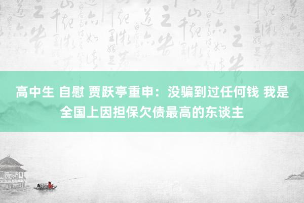 高中生 自慰 贾跃亭重申：没骗到过任何钱 我是全国上因担保欠债最高的东谈主