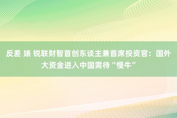 反差 婊 锐联财智首创东谈主兼首席投资官：国外大资金进入中国需待“慢牛”