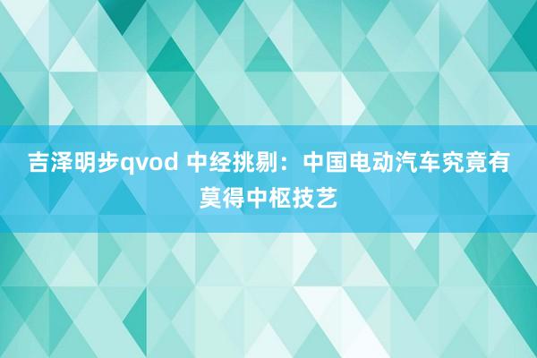 吉泽明步qvod 中经挑剔：中国电动汽车究竟有莫得中枢技艺