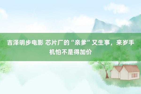 吉泽明步电影 芯片厂的“亲爹”又生事，来岁手机怕不是得加价