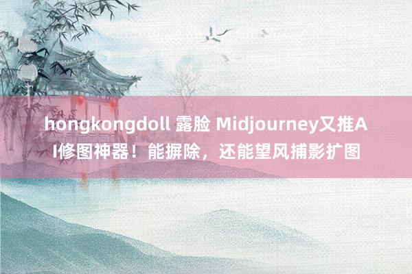 hongkongdoll 露脸 Midjourney又推AI修图神器！能摒除，还能望风捕影扩图