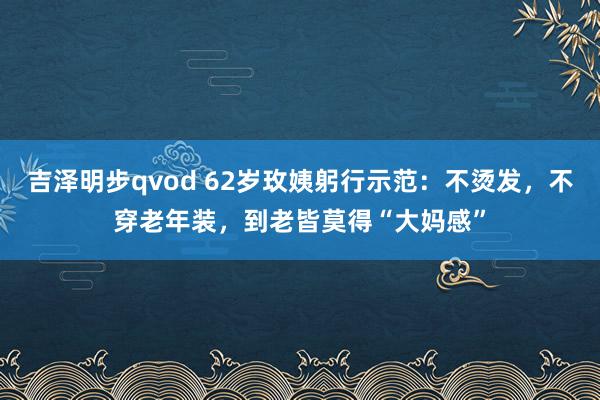 吉泽明步qvod 62岁玫姨躬行示范：不烫发，不穿老年装，到老皆莫得“大妈感”