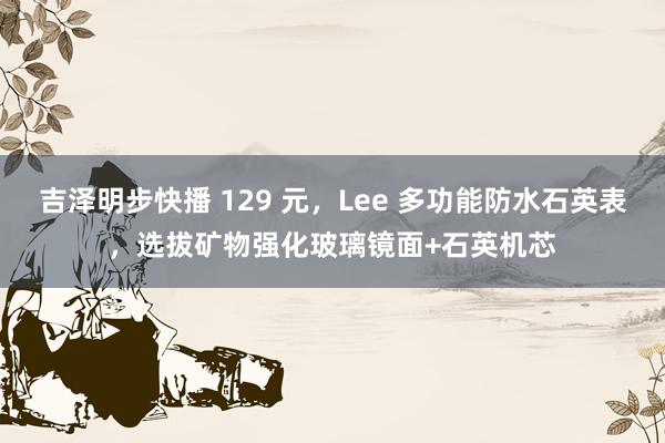 吉泽明步快播 129 元，Lee 多功能防水石英表，选拔矿物强化玻璃镜面+石英机芯