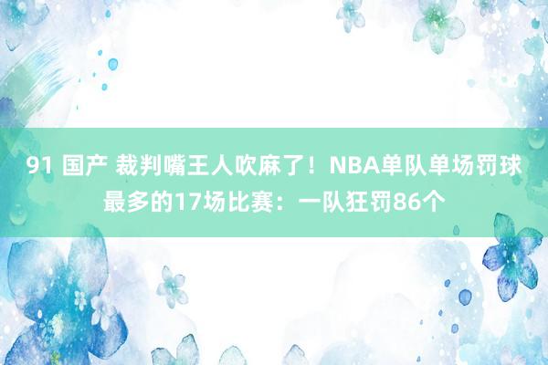 91 国产 裁判嘴王人吹麻了！NBA单队单场罚球最多的17场比赛：一队狂罚86个