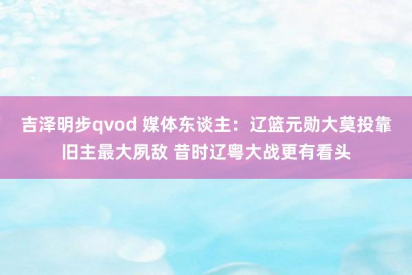 吉泽明步qvod 媒体东谈主：辽篮元勋大莫投靠旧主最大夙敌 昔时辽粤大战更有看头