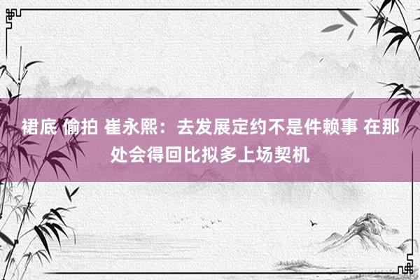 裙底 偷拍 崔永熙：去发展定约不是件赖事 在那处会得回比拟多上场契机