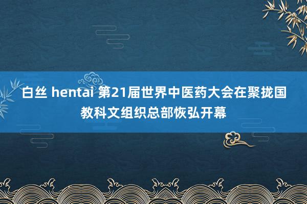 白丝 hentai 第21届世界中医药大会在聚拢国教科文组织总部恢弘开幕