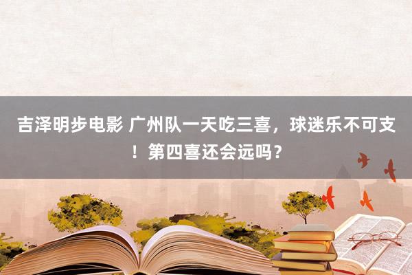 吉泽明步电影 广州队一天吃三喜，球迷乐不可支！第四喜还会远吗？