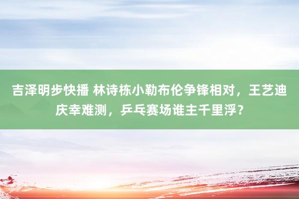 吉泽明步快播 林诗栋小勒布伦争锋相对，王艺迪庆幸难测，乒乓赛场谁主千里浮？