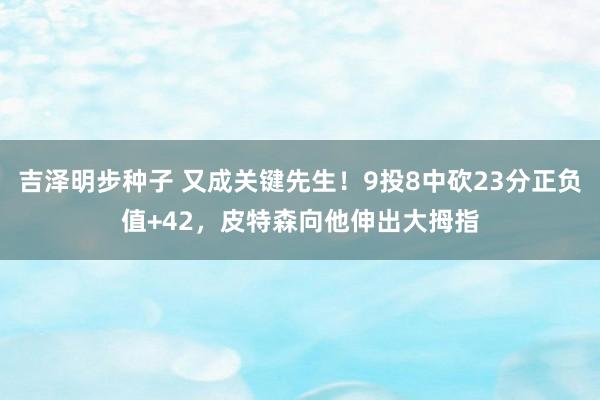 吉泽明步种子 又成关键先生！9投8中砍23分正负值+42，皮特森向他伸出大拇指