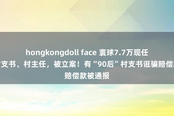 hongkongdoll face 寰球7.7万现任或原任村支书、村主任，被立案！有“90后”村支书诳骗赔偿款被通报