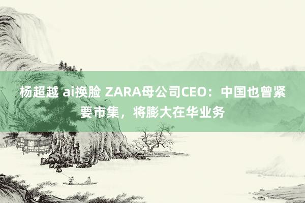 杨超越 ai换脸 ZARA母公司CEO：中国也曾紧要市集，将膨大在华业务