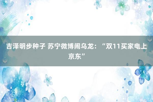 吉泽明步种子 苏宁微博闹乌龙：“双11买家电上京东”