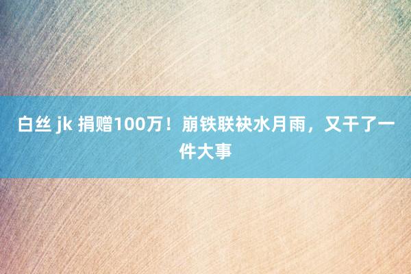 白丝 jk 捐赠100万！崩铁联袂水月雨，又干了一件大事