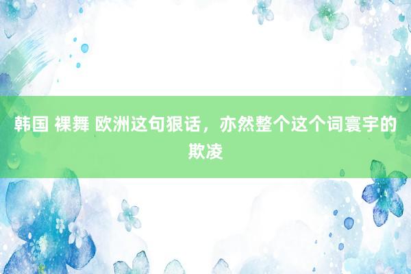 韩国 裸舞 欧洲这句狠话，亦然整个这个词寰宇的欺凌