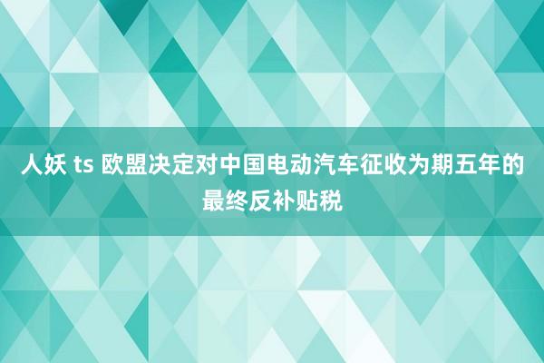 人妖 ts 欧盟决定对中国电动汽车征收为期五年的最终反补贴税