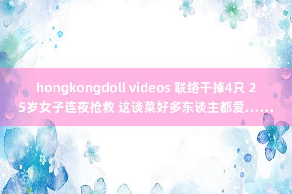 hongkongdoll videos 联络干掉4只 25岁女子连夜抢救 这谈菜好多东谈主都爱……