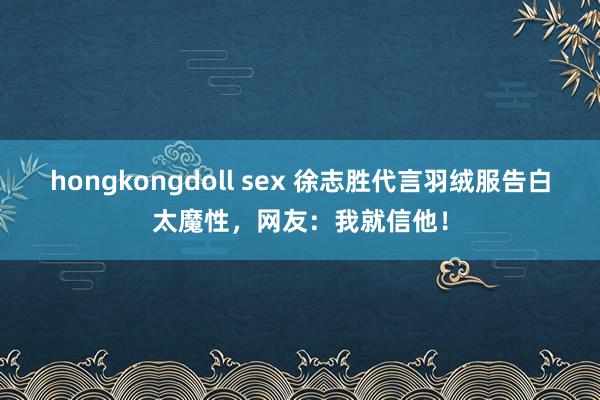 hongkongdoll sex 徐志胜代言羽绒服告白太魔性，网友：我就信他！